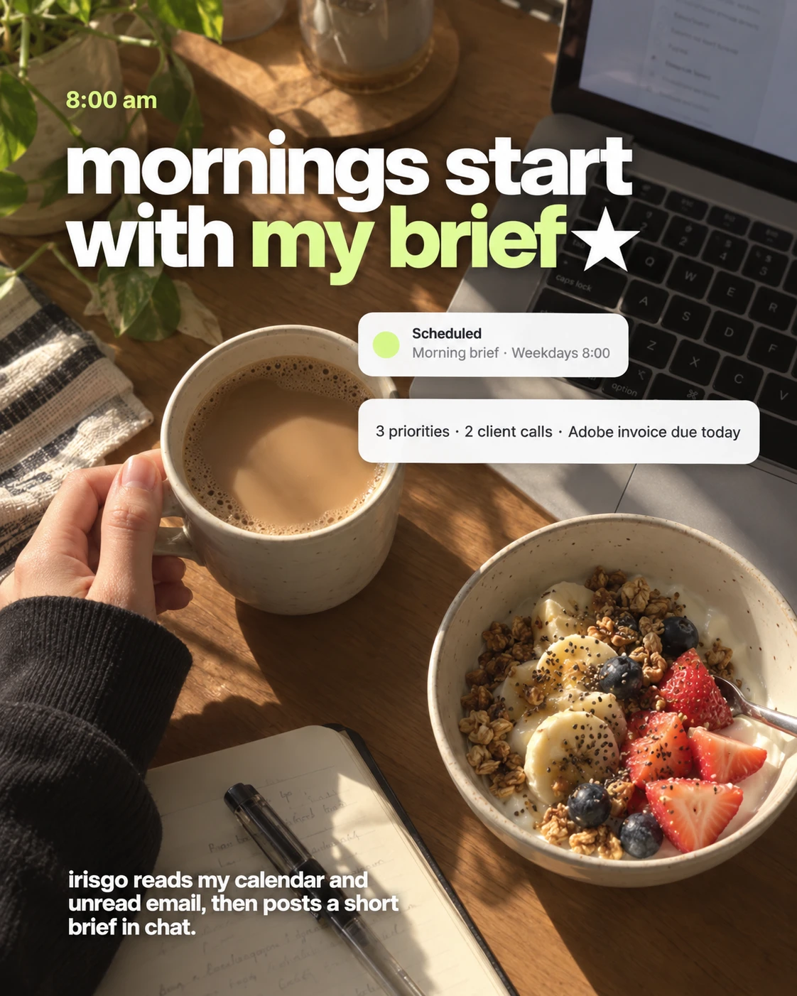 8:00 am, coffee and breakfast by the laptop. Mornings start with my brief. A scheduled task, Morning brief on weekdays at 8:00, posts: 3 priorities, 2 client calls, Adobe invoice due today. IrisGo reads my calendar and unread email, then posts a short brief in chat.